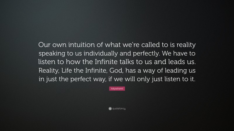 Adyashanti Quote: “Our own intuition of what we’re called to is reality speaking to us individually and perfectly. We have to listen to how the Infinite talks to us and leads us. Reality, Life the Infinite, God, has a way of leading us in just the perfect way, if we will only just listen to it.”