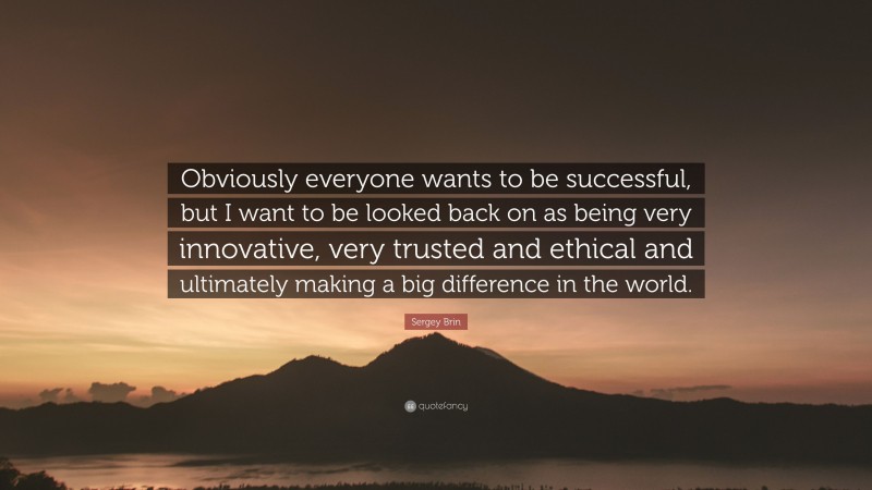 Sergey Brin Quote: “Obviously everyone wants to be successful, but I want to be looked back on as being very innovative, very trusted and ethical and ultimately making a big difference in the world.”