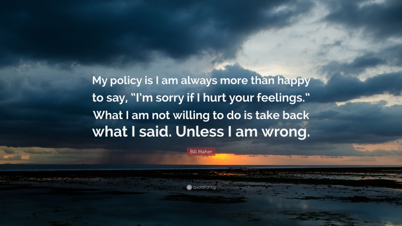 Bill Maher Quote: “My policy is I am always more than happy to say, “I’m sorry if I hurt your feelings.” What I am not willing to do is take back what I said. Unless I am wrong.”