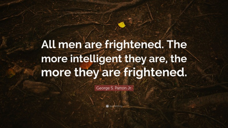 George S. Patton Jr. Quote: “All men are frightened. The more intelligent they are, the more they are frightened.”