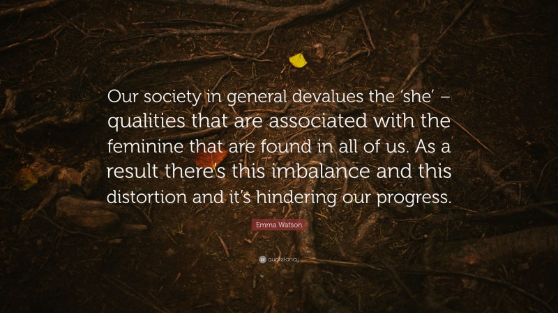 Emma Watson Quote: “Our society in general devalues the ‘she’ – qualities that are associated with the feminine that are found in all of us. As a result there’s this imbalance and this distortion and it’s hindering our progress.”