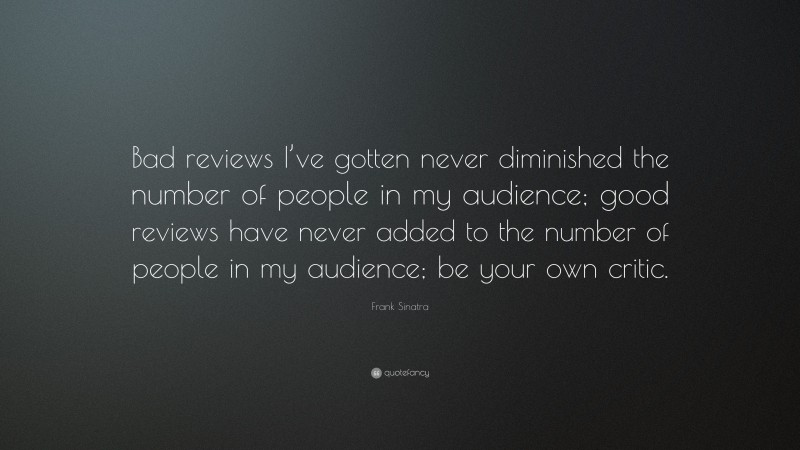 Frank Sinatra Quote: “Bad reviews I’ve gotten never diminished the number of people in my audience; good reviews have never added to the number of people in my audience; be your own critic.”