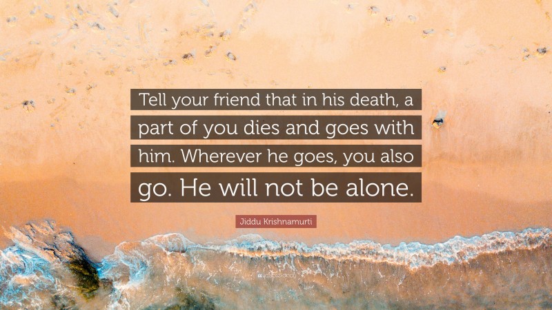 Jiddu Krishnamurti Quote: “Tell your friend that in his death, a part of you dies and goes with him. Wherever he goes, you also go. He will not be alone.”