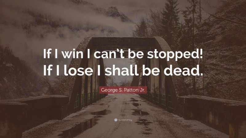 George S. Patton Jr. Quote: “If I win I can’t be stopped! If I lose I shall be dead.”