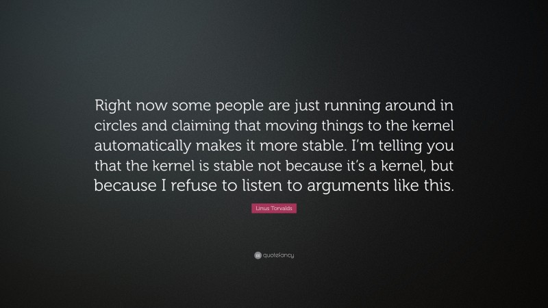 Linus Torvalds Quote: “Right now some people are just running around in circles and claiming that moving things to the kernel automatically makes it more stable. I’m telling you that the kernel is stable not because it’s a kernel, but because I refuse to listen to arguments like this.”