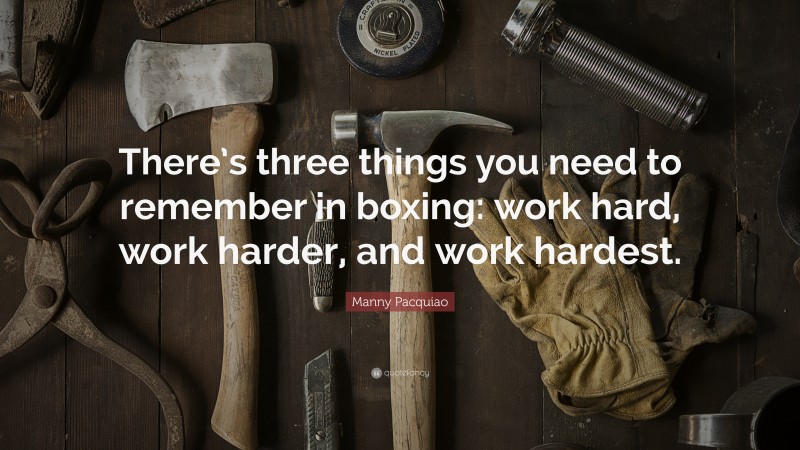 Manny Pacquiao Quote: “There’s three things you need to remember in boxing: work hard, work harder, and work hardest.”