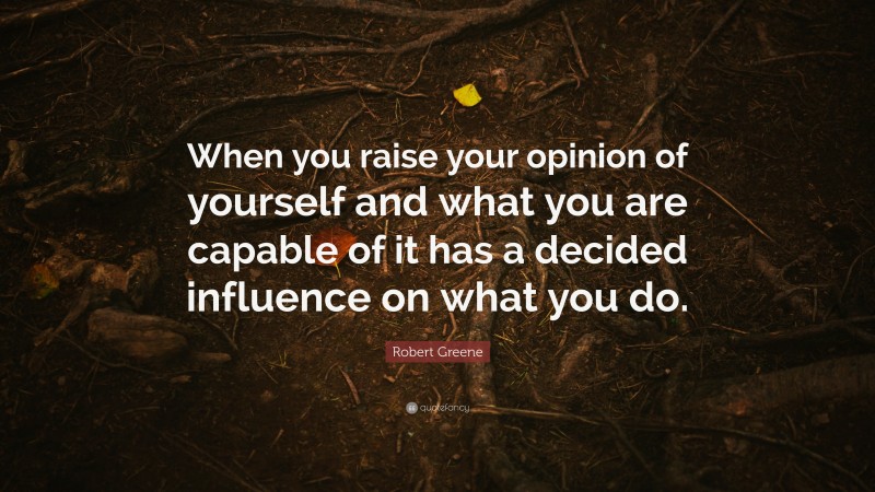 Robert Greene Quote: “When you raise your opinion of yourself and what you are capable of it has a decided influence on what you do.”