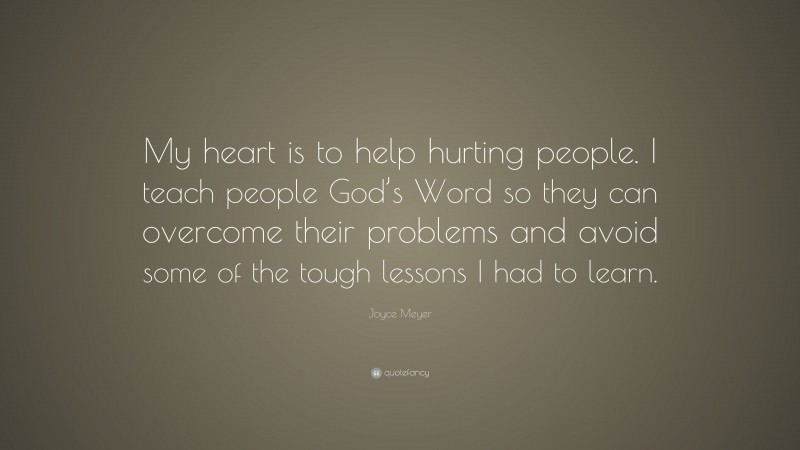 Joyce Meyer Quote: “My heart is to help hurting people. I teach people God’s Word so they can overcome their problems and avoid some of the tough lessons I had to learn.”
