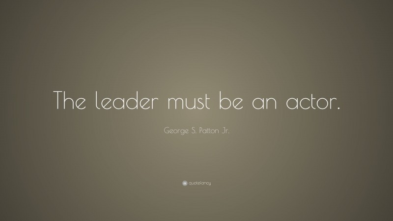 George S. Patton Jr. Quote: “The leader must be an actor.”