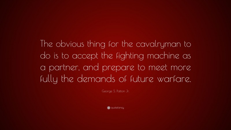 George S. Patton Jr. Quote: “The obvious thing for the cavalryman to do is to accept the fighting machine as a partner, and prepare to meet more fully the demands of future warfare.”