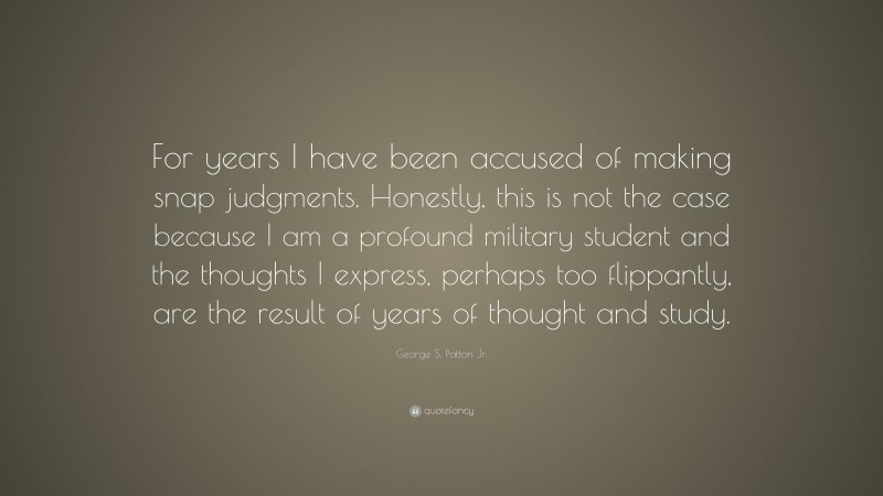 George S. Patton Jr. Quote: “For years I have been accused of making snap judgments. Honestly, this is not the case because I am a profound military student and the thoughts I express, perhaps too flippantly, are the result of years of thought and study.”