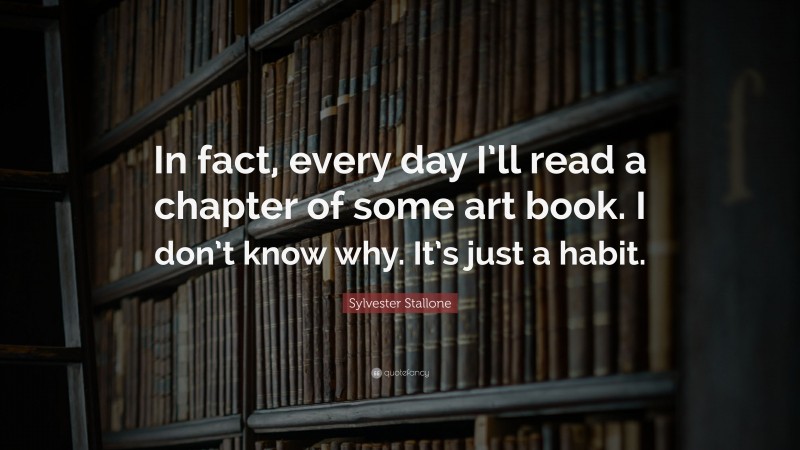 Sylvester Stallone Quote: “In fact, every day I’ll read a chapter of some art book. I don’t know why. It’s just a habit.”