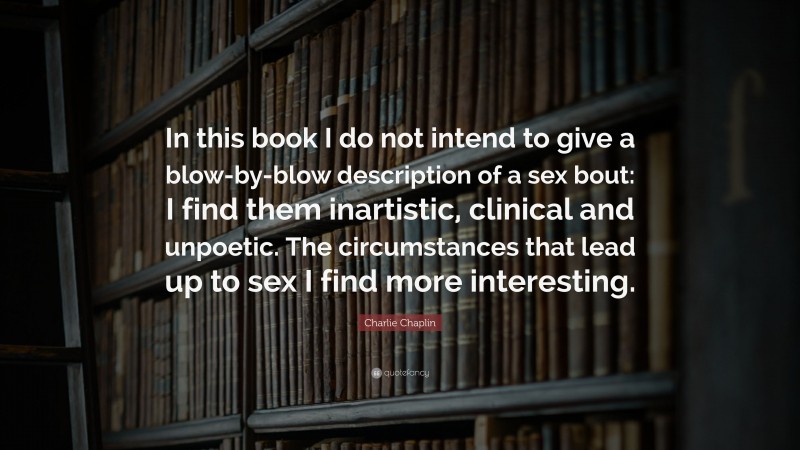 Charlie Chaplin Quote: “In this book I do not intend to give a blow-by-blow description of a sex bout: I find them inartistic, clinical and unpoetic. The circumstances that lead up to sex I find more interesting.”
