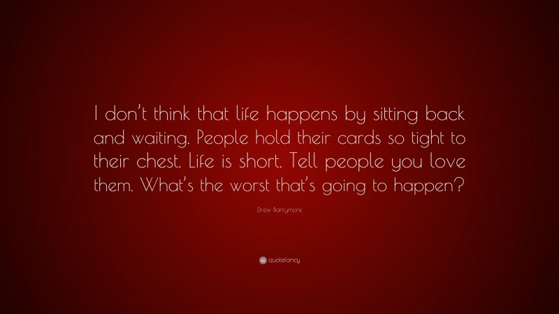 Drew Barrymore Quote: “I don’t think that life happens by sitting back and waiting. People hold their cards so tight to their chest. Life is short. Tell people you love them. What’s the worst that’s going to happen?”