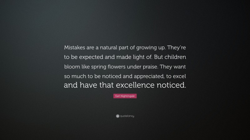 Earl Nightingale Quote: “Mistakes are a natural part of growing up. They’re to be expected and made light of. But children bloom like spring flowers under praise. They want so much to be noticed and appreciated, to excel and have that excellence noticed.”