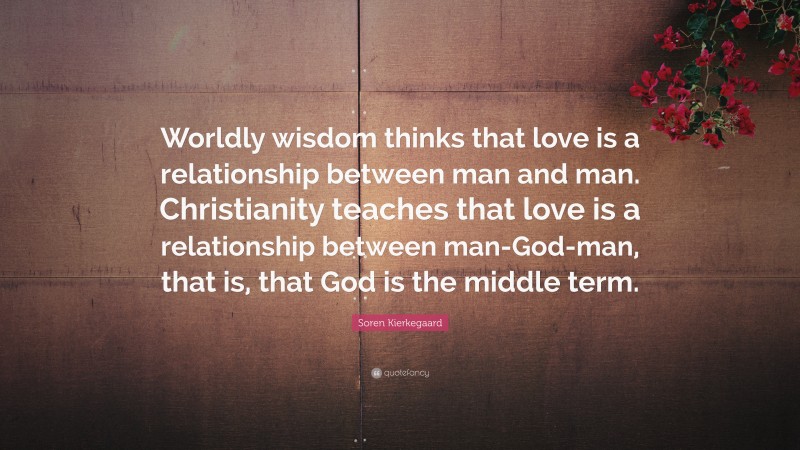 Soren Kierkegaard Quote: “Worldly wisdom thinks that love is a relationship between man and man. Christianity teaches that love is a relationship between man-God-man, that is, that God is the middle term.”