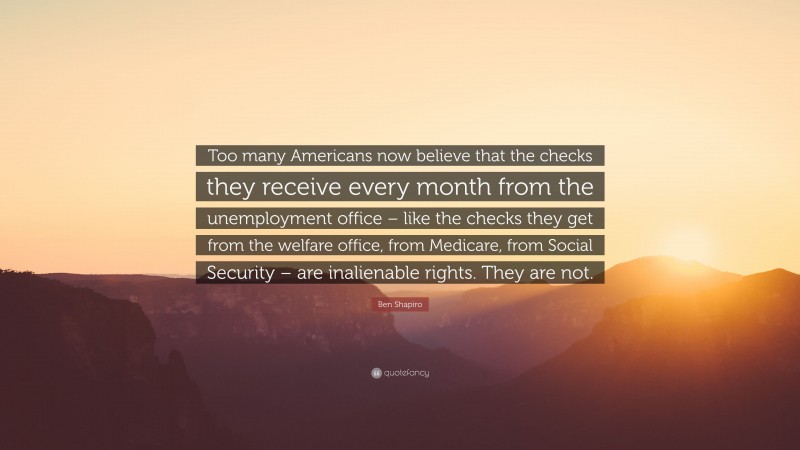 Ben Shapiro Quote: “Too many Americans now believe that the checks they receive every month from the unemployment office – like the checks they get from the welfare office, from Medicare, from Social Security – are inalienable rights. They are not.”