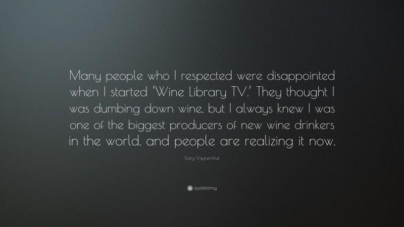 Gary Vaynerchuk Quote: “Many people who I respected were disappointed when I started ‘Wine Library TV.’ They thought I was dumbing down wine, but I always knew I was one of the biggest producers of new wine drinkers in the world, and people are realizing it now.”