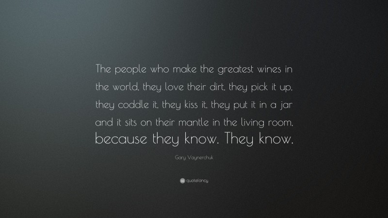 Gary Vaynerchuk Quote: “The people who make the greatest wines in the world, they love their dirt, they pick it up, they coddle it, they kiss it, they put it in a jar and it sits on their mantle in the living room, because they know. They know.”