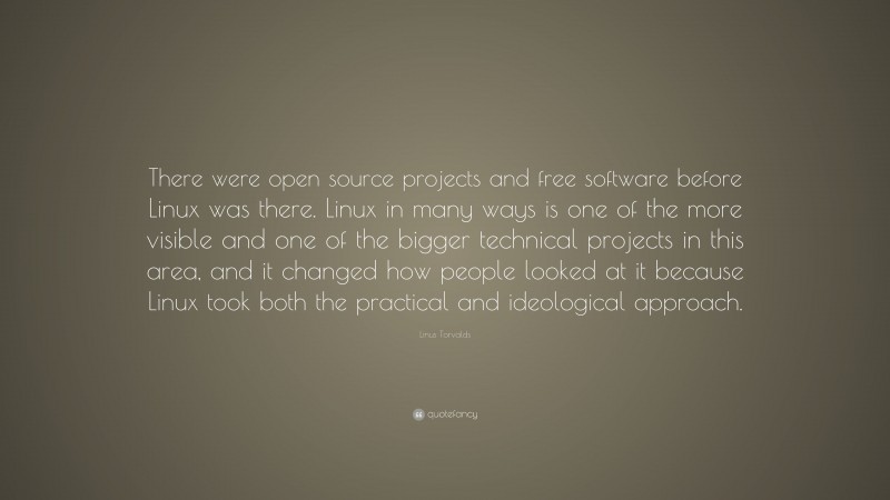Linus Torvalds Quote: “There were open source projects and free software before Linux was there. Linux in many ways is one of the more visible and one of the bigger technical projects in this area, and it changed how people looked at it because Linux took both the practical and ideological approach.”