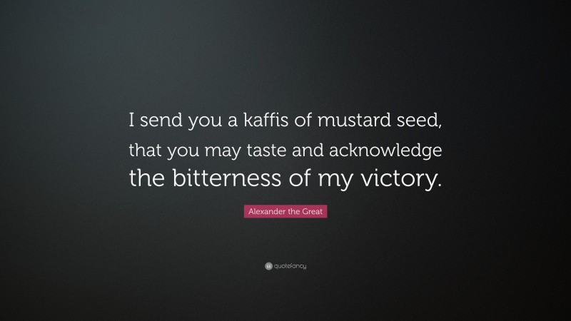 Alexander the Great Quote: “I send you a kaffis of mustard seed, that you may taste and acknowledge the bitterness of my victory.”