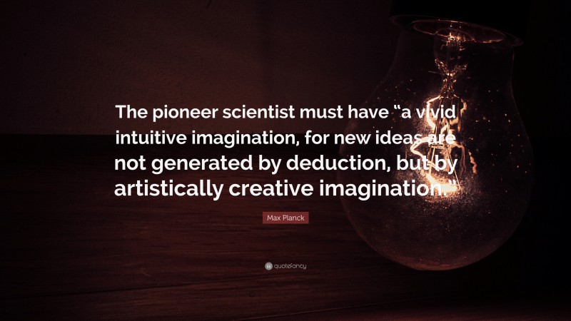 Max Planck Quote: “The pioneer scientist must have “a vivid intuitive imagination, for new ideas are not generated by deduction, but by artistically creative imagination.””