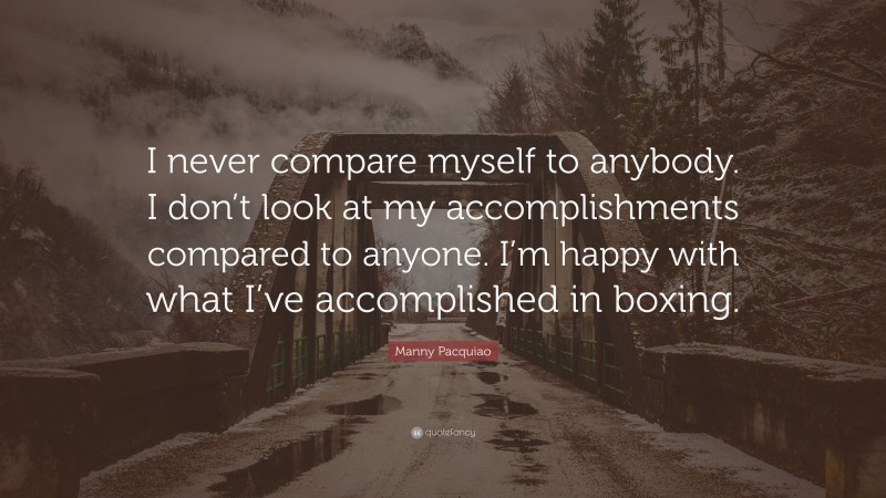 Manny Pacquiao Quote: “I never compare myself to anybody. I don’t look at my accomplishments compared to anyone. I’m happy with what I’ve accomplished in boxing.”
