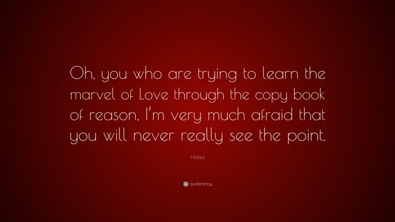 Hafez Quote: “Oh, you who are trying to learn the marvel of Love through the copy book of reason, I’m very much afraid that you will never really see the point.”