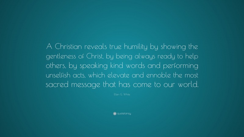Ellen G. White Quote: “A Christian reveals true humility by showing the gentleness of Christ, by being always ready to help others, by speaking kind words and performing unselfish acts, which elevate and ennoble the most sacred message that has come to our world.”