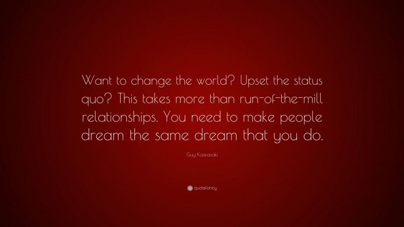Guy Kawasaki Quote: “Want to change the world? Upset the status quo? This takes more than run-of-the-mill relationships. You need to make people dream the same dream that you do.”
