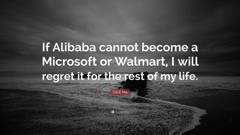 Jack Ma Quote: “If Alibaba cannot become a Microsoft or Walmart, I will regret it for the rest of my life.”