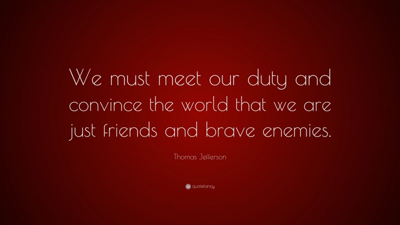 Thomas Jefferson Quote: “We must meet our duty and convince the world that we are just friends and brave enemies.”