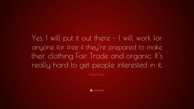 Emma Watson Quote: “Yes, I will put it out there – I will work for anyone for free if they’re prepared to make their clothing Fair Trade and organic. It’s really hard to get people interested in it.”