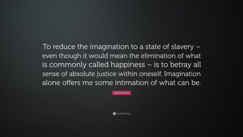 André Breton Quote: “To reduce the imagination to a state of slavery – even though it would mean the elimination of what is commonly called happiness – is to betray all sense of absolute justice within oneself. Imagination alone offers me some intimation of what can be.”