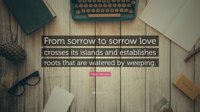 Pablo Neruda Quote: “From sorrow to sorrow love crosses its islands and establishes roots that are watered by weeping.”