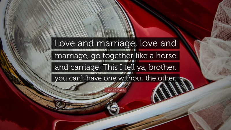 Frank Sinatra Quote: “Love and marriage, love and marriage, go together like a horse and carriage. This I tell ya, brother, you can’t have one without the other.”