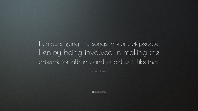 Frank Ocean Quote: “I enjoy singing my songs in front of people. I enjoy being involved in making the artwork for albums and stupid stuff like that.”