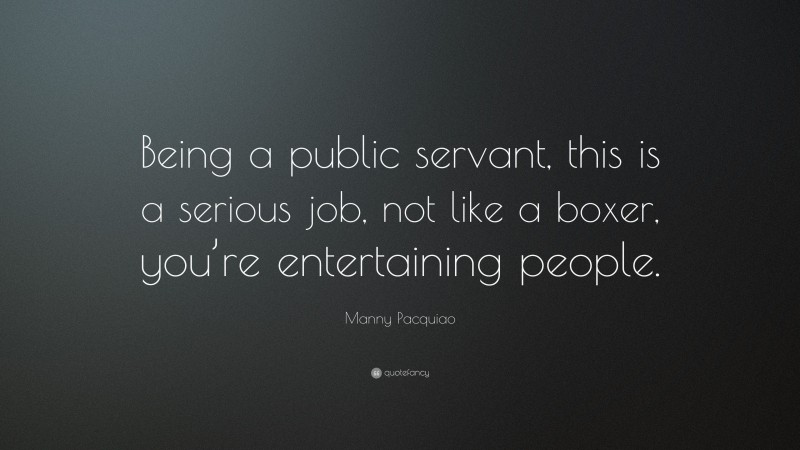 Manny Pacquiao Quote: “Being a public servant, this is a serious job, not like a boxer, you’re entertaining people.”