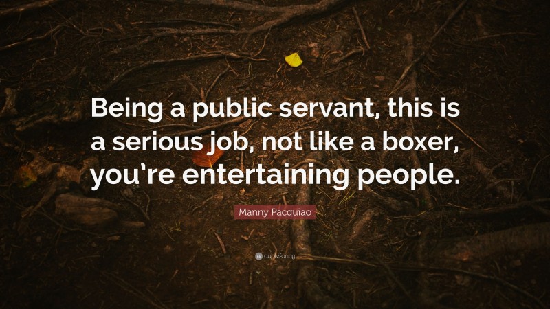 Manny Pacquiao Quote: “Being a public servant, this is a serious job, not like a boxer, you’re entertaining people.”