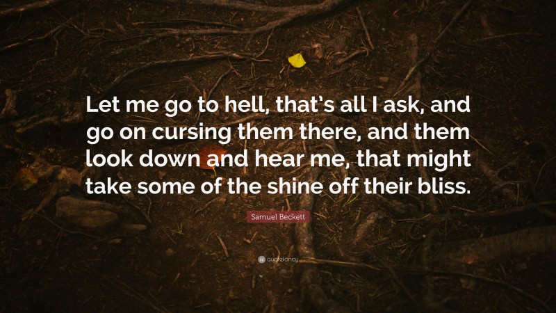 Samuel Beckett Quote: “Let me go to hell, that’s all I ask, and go on cursing them there, and them look down and hear me, that might take some of the shine off their bliss.”