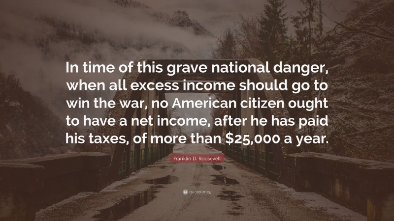 Franklin D. Roosevelt Quote: “In time of this grave national danger, when all excess income should go to win the war, no American citizen ought to have a net income, after he has paid his taxes, of more than $25,000 a year.”