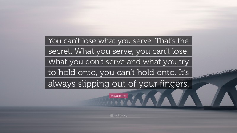 Adyashanti Quote: “You can’t lose what you serve. That’s the secret. What you serve, you can’t lose. What you don’t serve and what you try to hold onto, you can’t hold onto. It’s always slipping out of your fingers.”