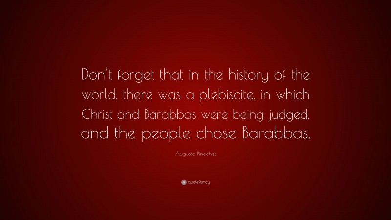 Augusto Pinochet Quote: “Don’t forget that in the history of the world, there was a plebiscite, in which Christ and Barabbas were being judged, and the people chose Barabbas.”