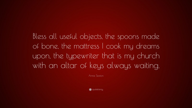 Anne Sexton Quote: “Bless all useful objects, the spoons made of bone, the mattress I cook my dreams upon, the typewriter that is my church with an altar of keys always waiting.”