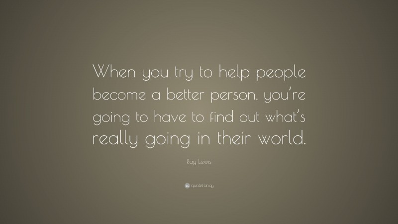 Ray Lewis Quote: “When you try to help people become a better person, you’re going to have to find out what’s really going in their world.”