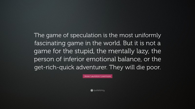 Jesse Lauriston Livermore Quote: “The game of speculation is the most uniformly fascinating game in the world. But it is not a game for the stupid, the mentally lazy, the person of inferior emotional balance, or the get-rich-quick adventurer. They will die poor.”