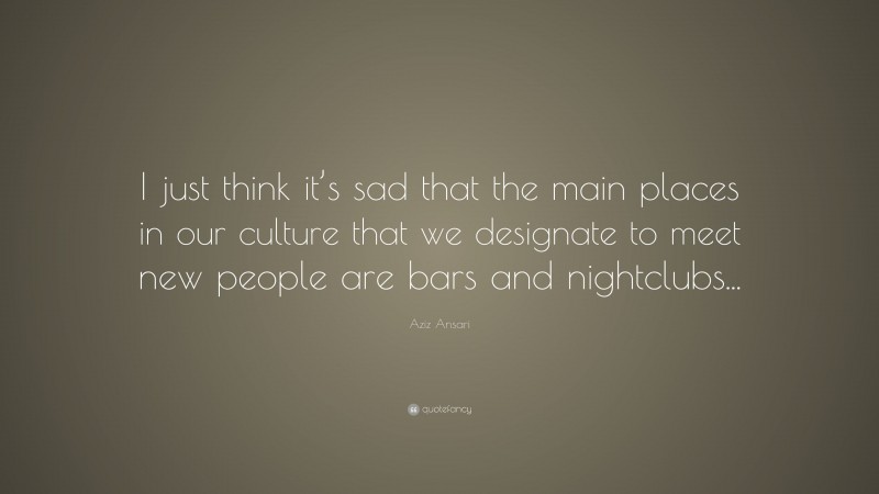 Aziz Ansari Quote: “I just think it’s sad that the main places in our culture that we designate to meet new people are bars and nightclubs...”