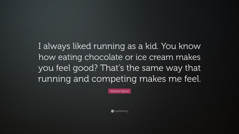 Ashton Eaton Quote: “I always liked running as a kid. You know how eating chocolate or ice cream makes you feel good? That’s the same way that running and competing makes me feel.”
