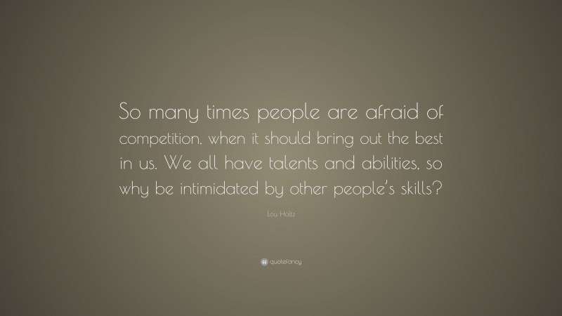 Lou Holtz Quote: “So many times people are afraid of competition, when it should bring out the best in us. We all have talents and abilities, so why be intimidated by other people’s skills?”