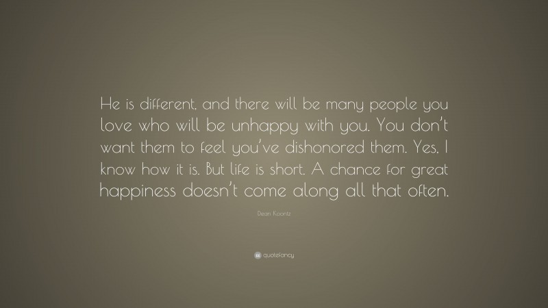 Dean Koontz Quote: “He is different, and there will be many people you love who will be unhappy with you. You don’t want them to feel you’ve dishonored them. Yes, I know how it is. But life is short. A chance for great happiness doesn’t come along all that often.”